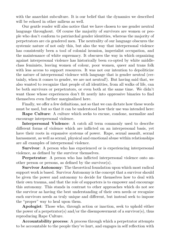 with the anarchist subculture. 1t is onr belief that the dynamics we described will be echoed in other milicus as well.  Our gentle reader will also notice that we have chosen to use gender neutral language throughout. Of course the majority of survivors are women or peo- ple who don’t conform to patriarchal gender identities, whereas the majority of perpetrators are cis gendered men. The neutrality of onr language obscures the systemic nature of not only this, but also the way that interpersonal violence has consistently been a tool of colonial invasion, imperialist occupation, and the maintenance of white supremacy. It obscures the way in which organizing against interpersonal violence has historically been co-opted by white middie- class feminists, leaving women of colour, poor women, queer and trans folk with less access to support Tesources. 1t was not our intention to depoliticize the nature of interpersonal violence with language that is gender neutral (cer- tainly, when it comes to gender, we are not nentrall). But having said that, we also wanted to recoguize that people of all idenities, from all walks of lfe, can be both survivors or perpetrators, or even both at the same time. We didn’t want. those whose expericnces don’t fit neatly into oppressive binaries to find themselves even Rurther marginalized here.  Finally, we offer a few definitions, not so that we can dictate how these words st be used, but so that it can be understood how their use was intended here:  Rape Culture: A culture which secks to excuse, condone, normalize and encourage interpersonal violence.  Interpersonal Violence: A catch all term commonly nsed to describe different forms of violence which are inflicted on an interpersonal basis, yet have their roots in expansive systems of power. Rape, sexual assault, sexual harassment, as well as sexual, physical and emotional abuse within relationships axe all examples of interpersonal violence,  Survivor: A person who has experienced or is experiencing interpersonal violence, as defined by the survivor themselves,  Perpetrator: A person who has inflicted interpersonal violence onto an- other person o persons, as defined by the survivor(s).  Survivor Autonomy: The theoretical foundation upon which most radical upport worlk is based. Survivor Autonomy is the concept that a survivor should be given the power and autonomy to decide for themselves how to deal with their own trauma, and that the role of supporters i to cmpower and encourage this autonomy. This stands in contrast to other approaches which do not see the survivor as having the best understanding of their own needs or recognize each survivors needs as truly unique and different, but instead seck to impose the “proper” way to heal upon them.  Apologist: Those who, through action or inaction, seck to uphold cither the power of a perpetrator(s) and /or the disempowerment of a survivor(s), th reproducing Rape Culture  Accountability process: A process through which a perpetrator attempts to be accountable to the people they’ve hurt, and engages in self refiection with  